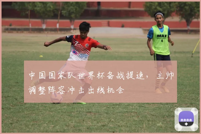 中国国家队世界杯备战提速，主帅调整阵容冲击出线机会