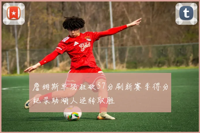 詹姆斯单场狂砍57分刷新赛季得分纪录助湖人逆转取胜