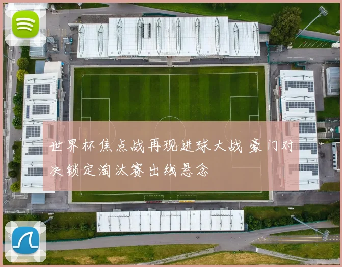 世界杯焦点战再现进球大战 豪门对决锁定淘汰赛出线悬念