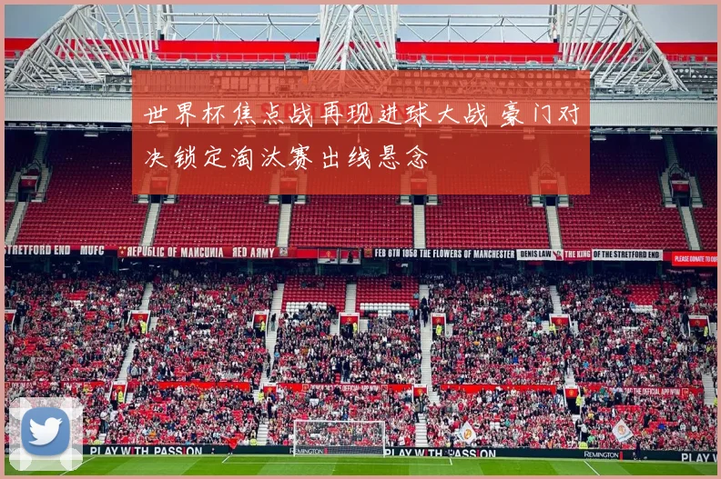 世界杯焦点战再现进球大战 豪门对决锁定淘汰赛出线悬念