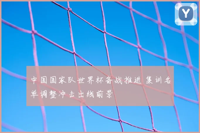 中国国家队世界杯备战推进 集训名单调整冲击出线前景