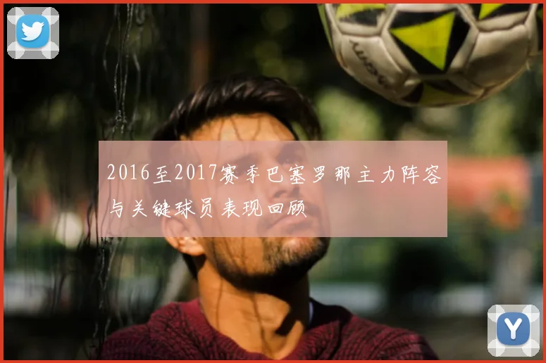 2016至2017赛季巴塞罗那主力阵容与关键球员表现回顾