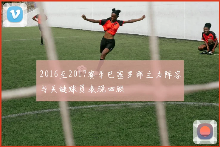 2016至2017赛季巴塞罗那主力阵容与关键球员表现回顾