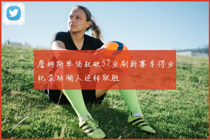 詹姆斯单场狂砍57分刷新赛季得分纪录助湖人逆转取胜