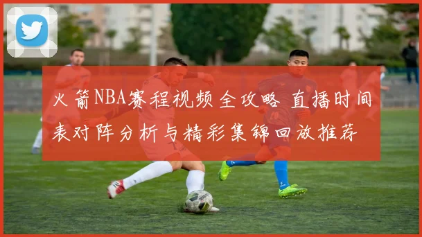 火箭NBA赛程视频全攻略 直播时间表对阵分析与精彩集锦回放推荐