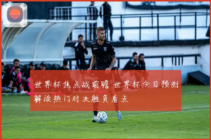 世界杯焦点战前瞻 世界杯今日预测解读热门对决胜负看点
