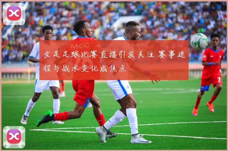 女足足球比赛直播引发关注 赛事进程与战术变化成焦点