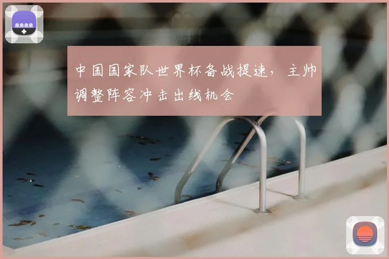 中国国家队世界杯备战提速，主帅调整阵容冲击出线机会