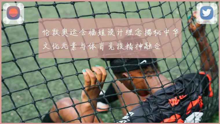 伦敦奥运会福娃设计理念揭秘中华文化元素与体育竞技精神融合