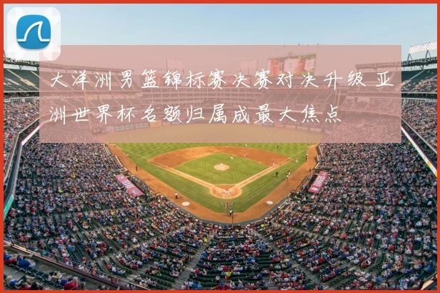 大洋洲男篮锦标赛决赛对决升级 亚洲世界杯名额归属成最大焦点