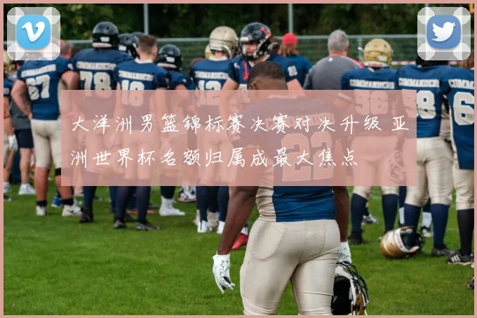 大洋洲男篮锦标赛决赛对决升级 亚洲世界杯名额归属成最大焦点