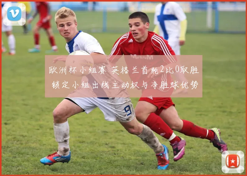 欧洲杯小组赛 英格兰首轮2比0取胜 锁定小组出线主动权与净胜球优势