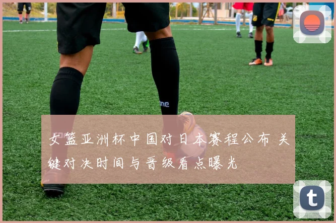 女篮亚洲杯中国对日本赛程公布 关键对决时间与晋级看点曝光