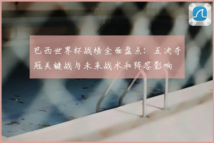 巴西世界杯战绩全面盘点：五次夺冠关键战与未来战术和阵容影响