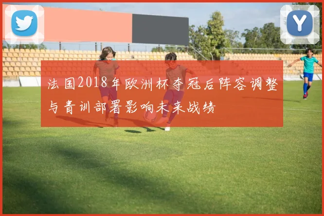 法国2018年欧洲杯夺冠后阵容调整与青训部署影响未来战绩