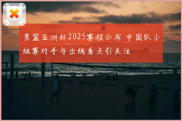 男篮亚洲杯2025赛程公布 中国队小组赛对手与出线看点引关注