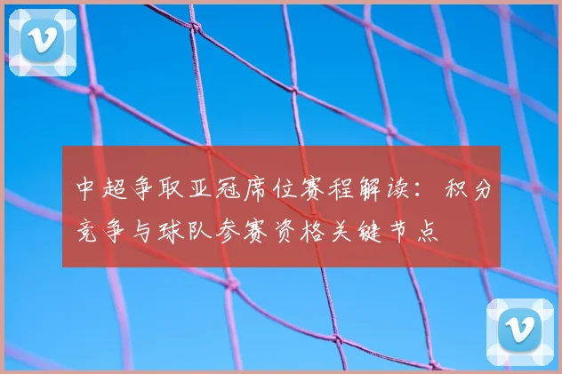 中超争取亚冠席位赛程解读：积分竞争与球队参赛资格关键节点