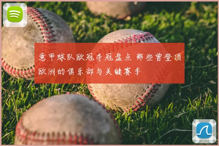 意甲球队欧冠夺冠盘点 那些曾登顶欧洲的俱乐部与关键赛季