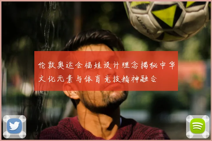 伦敦奥运会福娃设计理念揭秘中华文化元素与体育竞技精神融合