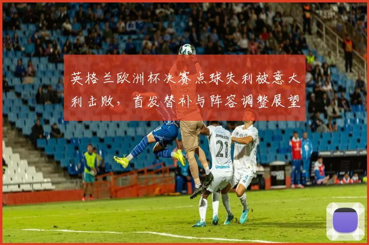 英格兰欧洲杯决赛点球失利被意大利击败，首发替补与阵容调整展望