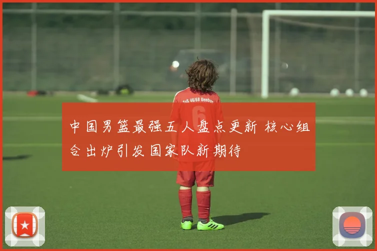 中国男篮最强五人盘点更新 核心组合出炉引发国家队新期待