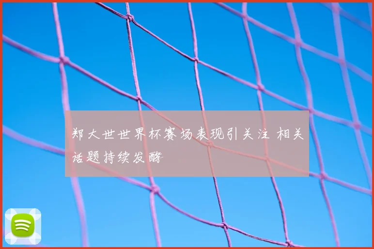 郑大世世界杯赛场表现引关注 相关话题持续发酵