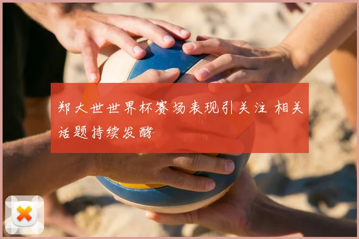 郑大世世界杯赛场表现引关注 相关话题持续发酵